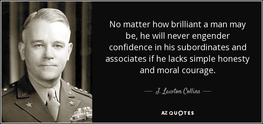 No matter how brilliant a man may be, he will never engender confidence in his subordinates and associates if he lacks simple honesty and moral courage. - J. Lawton Collins