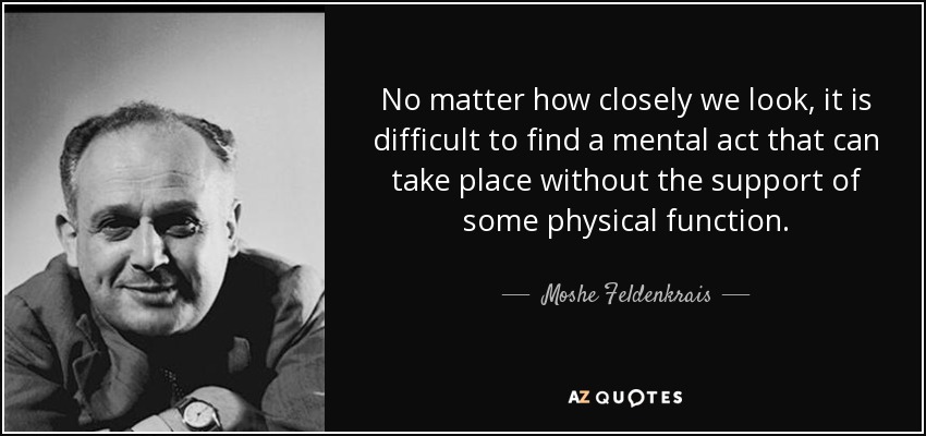 No matter how closely we look, it is difficult to find a mental act that can take place without the support of some physical function. - Moshe Feldenkrais
