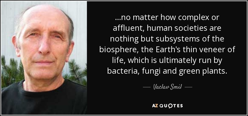 ...no matter how complex or affluent, human societies are nothing but subsystems of the biosphere, the Earth's thin veneer of life, which is ultimately run by bacteria, fungi and green plants. - Vaclav Smil
