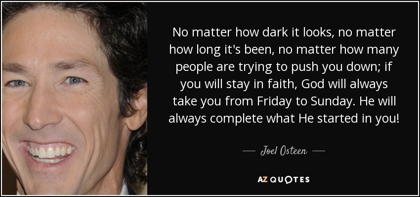 No matter how dark it looks, no matter how long it's been, no matter how many people are trying to push you down; if you will stay in faith, God will always take you from Friday to Sunday. He will always complete what He started in you! - Joel Osteen