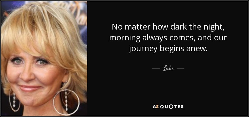 No matter how dark the night, morning always comes, and our journey begins anew. - Lulu