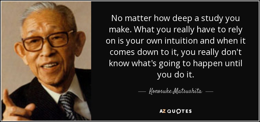 No matter how deep a study you make. What you really have to rely on is your own intuition and when it comes down to it, you really don't know what's going to happen until you do it. - Konosuke Matsushita