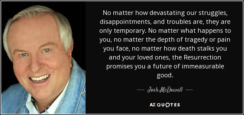 No matter how devastating our struggles, disappointments, and troubles are, they are only temporary. No matter what happens to you, no matter the depth of tragedy or pain you face, no matter how death stalks you and your loved ones, the Resurrection promises you a future of immeasurable good. - Josh McDowell