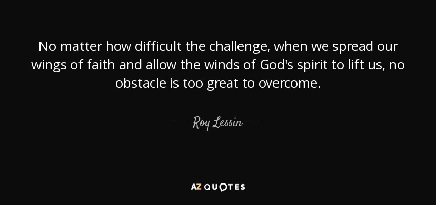 No matter how difficult the challenge, when we spread our wings of faith and allow the winds of God's spirit to lift us, no obstacle is too great to overcome. - Roy Lessin