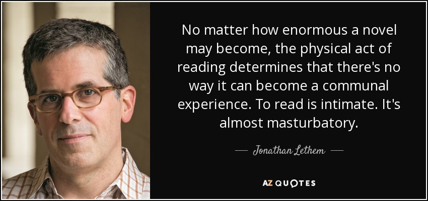 No matter how enormous a novel may become, the physical act of reading determines that there's no way it can become a communal experience. To read is intimate. It's almost masturbatory. - Jonathan Lethem