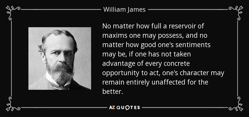 No matter how full a reservoir of maxims one may possess, and no matter how good one's sentiments may be, if one has not taken advantage of every concrete opportunity to act, one's character may remain entirely unaffected for the better. - William James
