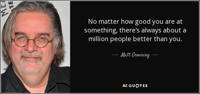 No matter how good you are at something, there's always about a million people better than you. - Matt Groening
