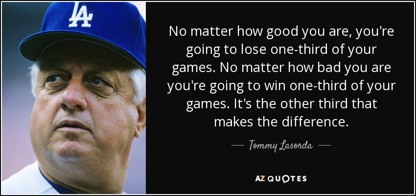 No matter how good you are, you're going to lose one-third of your games. No matter how bad you are you're going to win one-third of your games. It's the other third that makes the difference. - Tommy Lasorda