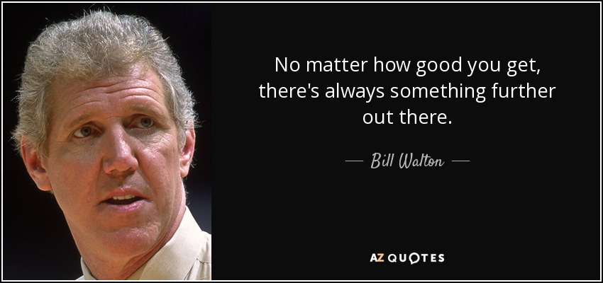 No matter how good you get, there's always something further out there. - Bill Walton