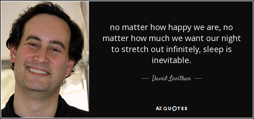 no matter how happy we are, no matter how much we want our night to stretch out infinitely, sleep is inevitable. - David Levithan