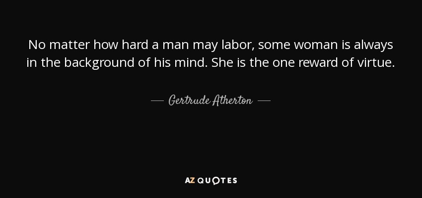 No matter how hard a man may labor, some woman is always in the background of his mind. She is the one reward of virtue. - Gertrude Atherton