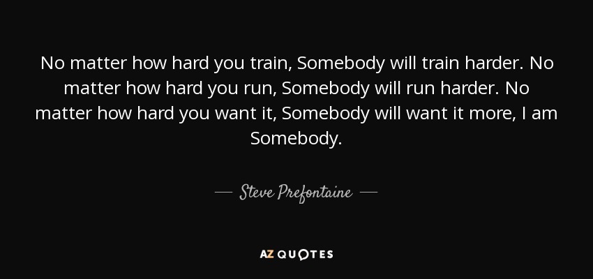 No matter how hard you train, Somebody will train harder. No matter how hard you run, Somebody will run harder. No matter how hard you want it, Somebody will want it more, I am Somebody. - Steve Prefontaine