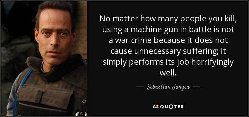 No matter how many people you kill, using a machine gun in battle is not a war crime because it does not cause unnecessary suffering; it simply performs its job horrifyingly well. - Sebastian Junger