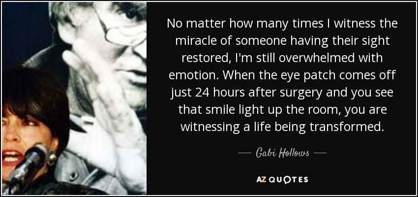 No matter how many times I witness the miracle of someone having their sight restored, I'm still overwhelmed with emotion. When the eye patch comes off just 24 hours after surgery and you see that smile light up the room, you are witnessing a life being transformed. - Gabi Hollows