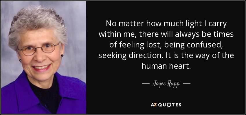 No matter how much light I carry within me, there will always be times of feeling lost, being confused, seeking direction. It is the way of the human heart. - Joyce Rupp
