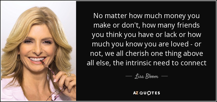 No matter how much money you make or don't, how many friends you think you have or lack or how much you know you are loved - or not, we all cherish one thing above all else, the intrinsic need to connect - Lisa Bloom