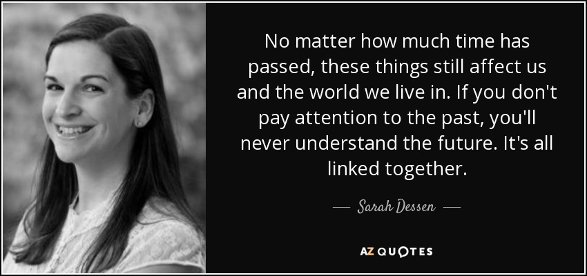 No matter how much time has passed, these things still affect us and the world we live in. If you don't pay attention to the past, you'll never understand the future. It's all linked together. - Sarah Dessen