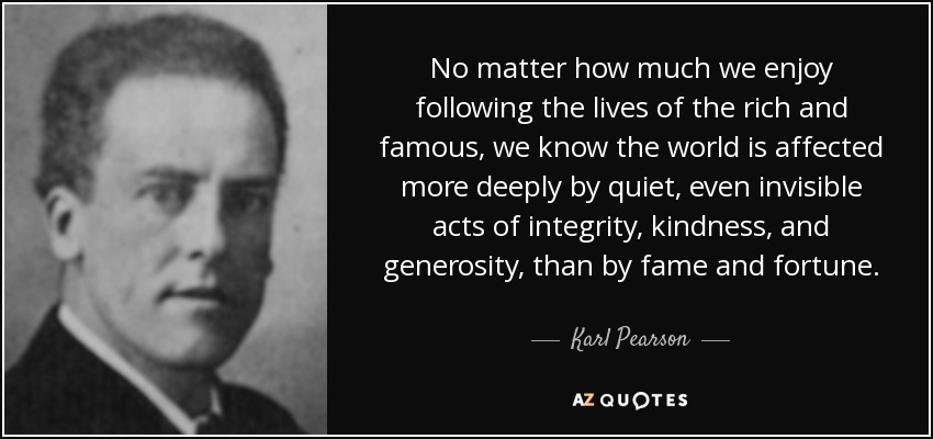 No matter how much we enjoy following the lives of the rich and famous, we know the world is affected more deeply by quiet, even invisible acts of integrity, kindness, and generosity, than by fame and fortune. - Karl Pearson