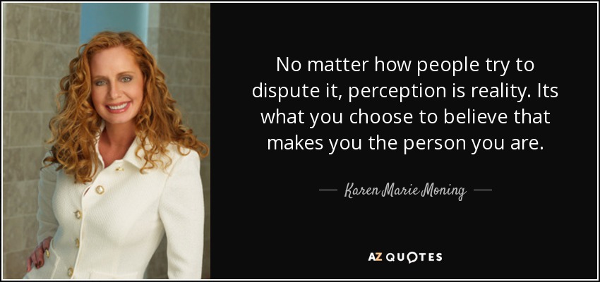 No matter how people try to dispute it, perception is reality. Its what you choose to believe that makes you the person you are. - Karen Marie Moning