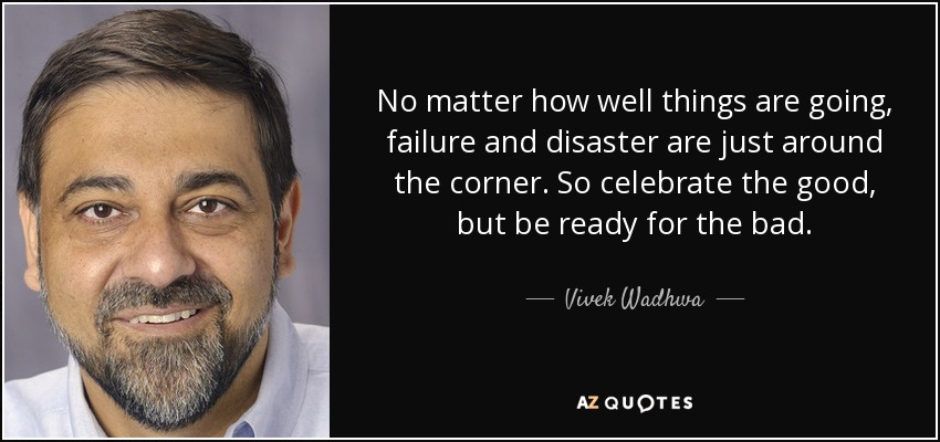 No matter how well things are going, failure and disaster are just around the corner. So celebrate the good, but be ready for the bad. - Vivek Wadhwa