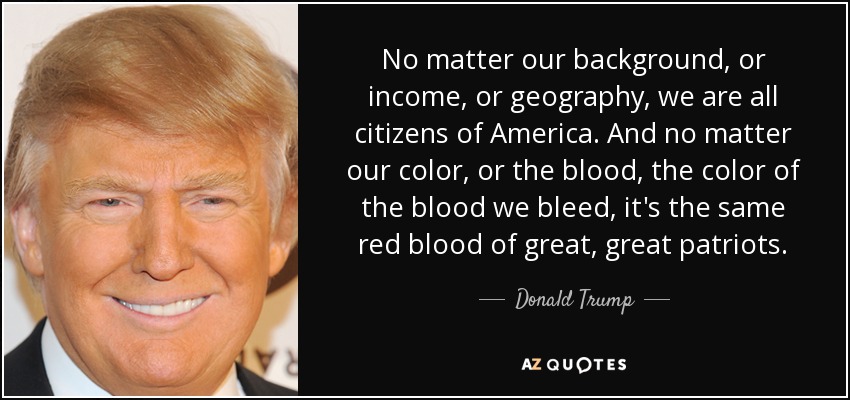 No matter our background, or income, or geography, we are all citizens of America. And no matter our color, or the blood, the color of the blood we bleed, it's the same red blood of great, great patriots. - Donald Trump