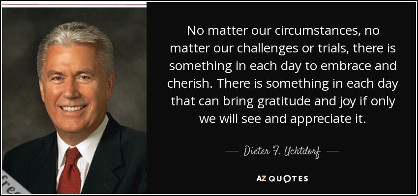 No matter our circumstances, no matter our challenges or trials, there is something in each day to embrace and cherish. There is something in each day that can bring gratitude and joy if only we will see and appreciate it. - Dieter F. Uchtdorf