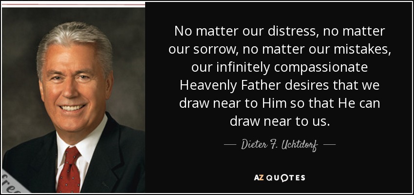 No matter our distress, no matter our sorrow, no matter our mistakes, our infinitely compassionate Heavenly Father desires that we draw near to Him so that He can draw near to us. - Dieter F. Uchtdorf