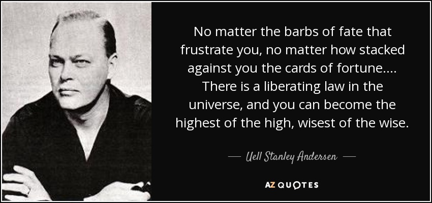 No matter the barbs of fate that frustrate you, no matter how stacked against you the cards of fortune. . . . There is a liberating law in the universe, and you can become the highest of the high, wisest of the wise. - Uell Stanley Andersen