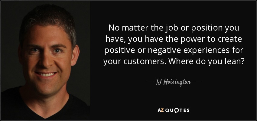 No matter the job or position you have, you have the power to create positive or negative experiences for your customers. Where do you lean? - TJ Hoisington