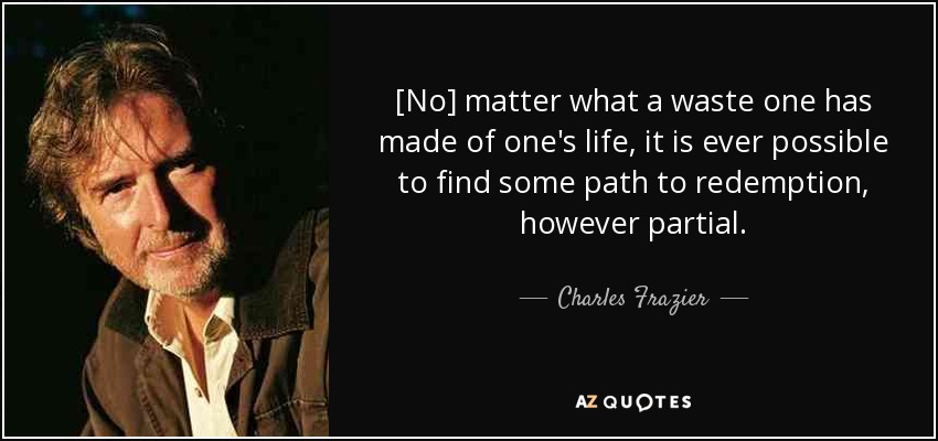 [No] matter what a waste one has made of one's life, it is ever possible to find some path to redemption, however partial. - Charles Frazier