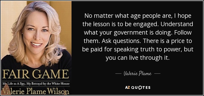 No matter what age people are, I hope the lesson is to be engaged. Understand what your government is doing. Follow them. Ask questions. There is a price to be paid for speaking truth to power, but you can live through it. - Valerie Plame