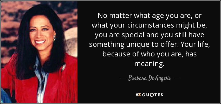 No matter what age you are, or what your circumstances might be, you are special and you still have something unique to offer. Your life, because of who you are, has meaning. - Barbara De Angelis