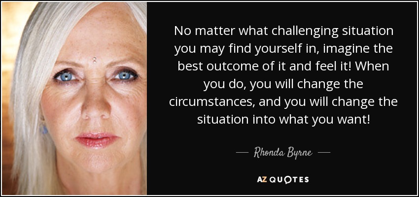 No matter what challenging situation you may find yourself in, imagine the best outcome of it and feel it! When you do, you will change the circumstances, and you will change the situation into what you want! - Rhonda Byrne