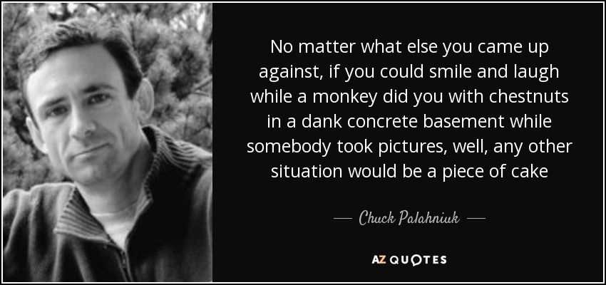 No matter what else you came up against, if you could smile and laugh while a monkey did you with chestnuts in a dank concrete basement while somebody took pictures, well, any other situation would be a piece of cake - Chuck Palahniuk
