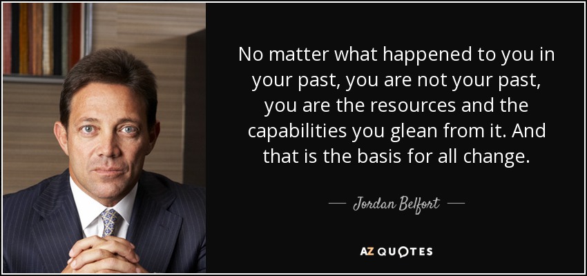 No matter what happened to you in your past, you are not your past, you are the resources and the capabilities you glean from it. And that is the basis for all change. - Jordan Belfort