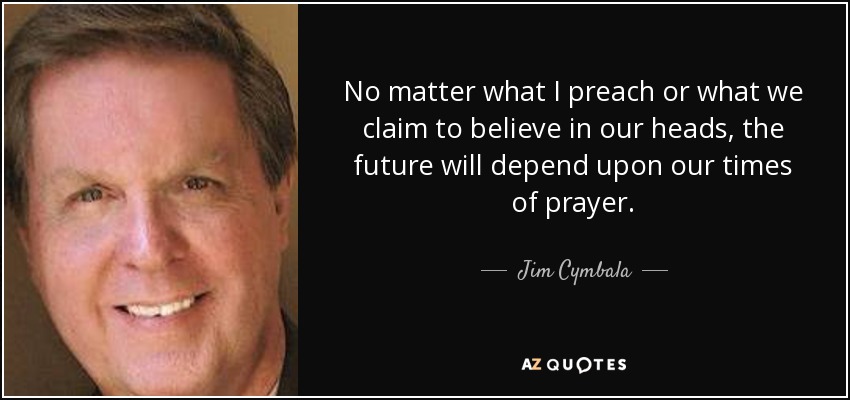 No matter what I preach or what we claim to believe in our heads, the future will depend upon our times of prayer. - Jim Cymbala