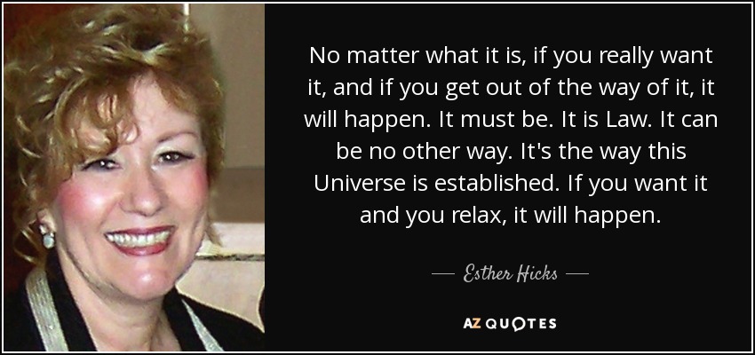 No matter what it is, if you really want it, and if you get out of the way of it, it will happen. It must be. It is Law. It can be no other way. It's the way this Universe is established. If you want it and you relax, it will happen. - Esther Hicks