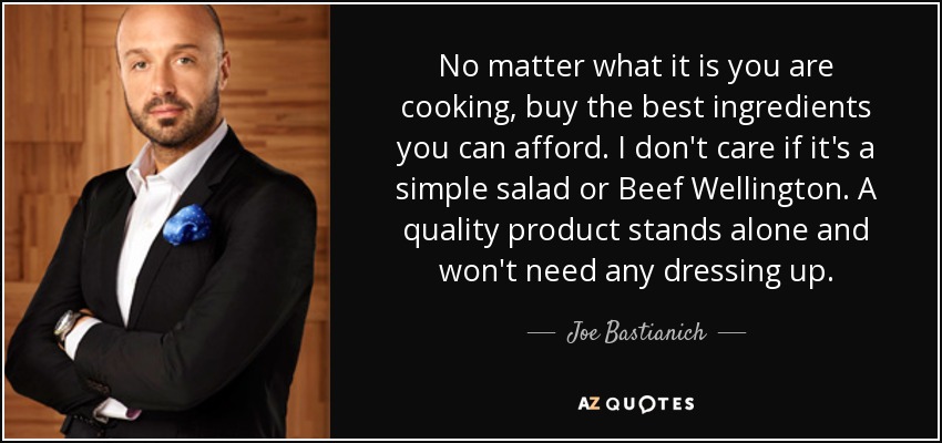 No matter what it is you are cooking, buy the best ingredients you can afford. I don't care if it's a simple salad or Beef Wellington. A quality product stands alone and won't need any dressing up. - Joe Bastianich