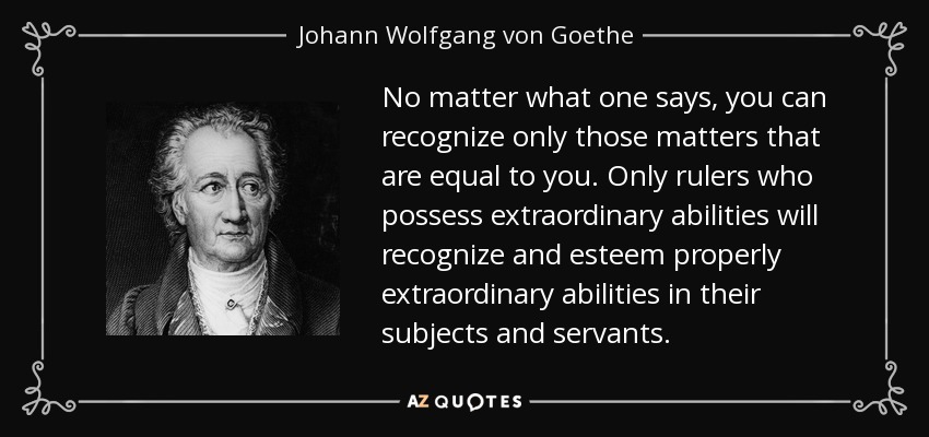 No matter what one says, you can recognize only those matters that are equal to you. Only rulers who possess extraordinary abilities will recognize and esteem properly extraordinary abilities in their subjects and servants. - Johann Wolfgang von Goethe