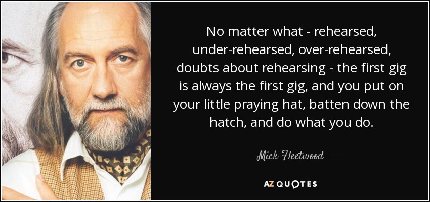 No matter what - rehearsed, under-rehearsed, over-rehearsed, doubts about rehearsing - the first gig is always the first gig, and you put on your little praying hat, batten down the hatch, and do what you do. - Mick Fleetwood