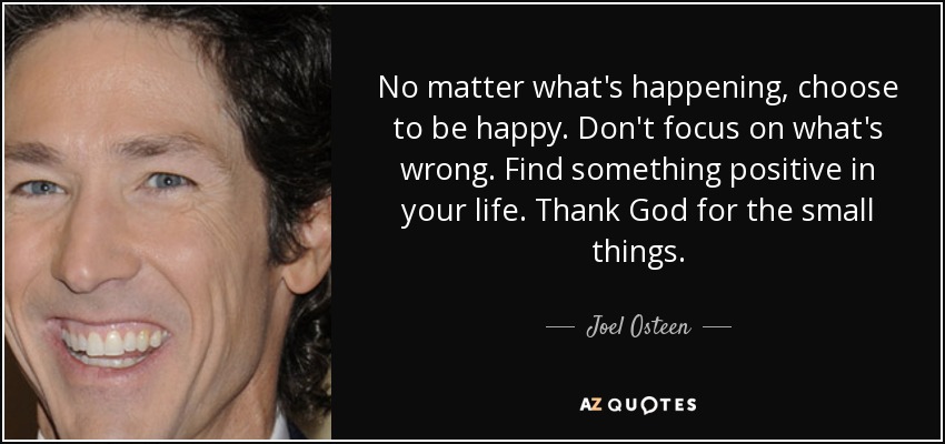 No matter what's happening, choose to be happy. Don't focus on what's wrong. Find something positive in your life. Thank God for the small things. - Joel Osteen