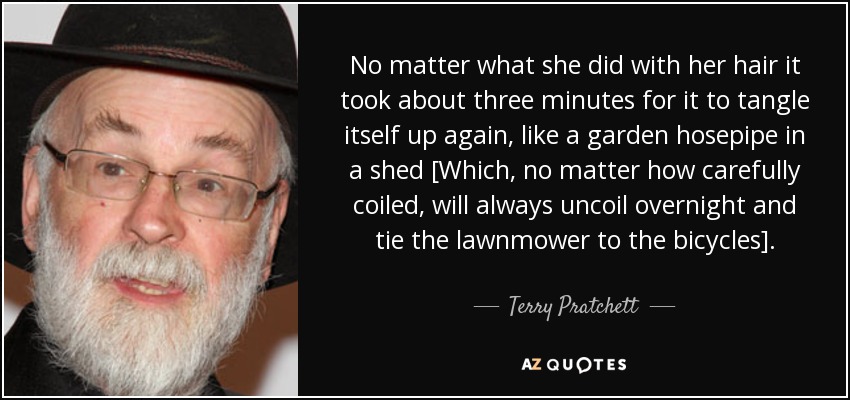 No matter what she did with her hair it took about three minutes for it to tangle itself up again, like a garden hosepipe in a shed [Which, no matter how carefully coiled, will always uncoil overnight and tie the lawnmower to the bicycles]. - Terry Pratchett