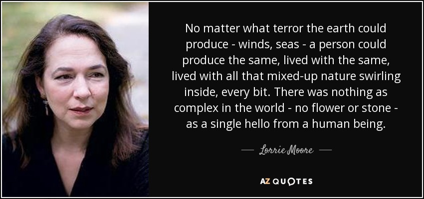 No matter what terror the earth could produce - winds, seas - a person could produce the same, lived with the same, lived with all that mixed-up nature swirling inside, every bit. There was nothing as complex in the world - no flower or stone - as a single hello from a human being. - Lorrie Moore