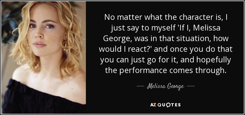 No matter what the character is, I just say to myself 'If I, Melissa George, was in that situation, how would I react?' and once you do that you can just go for it, and hopefully the performance comes through. - Melissa George