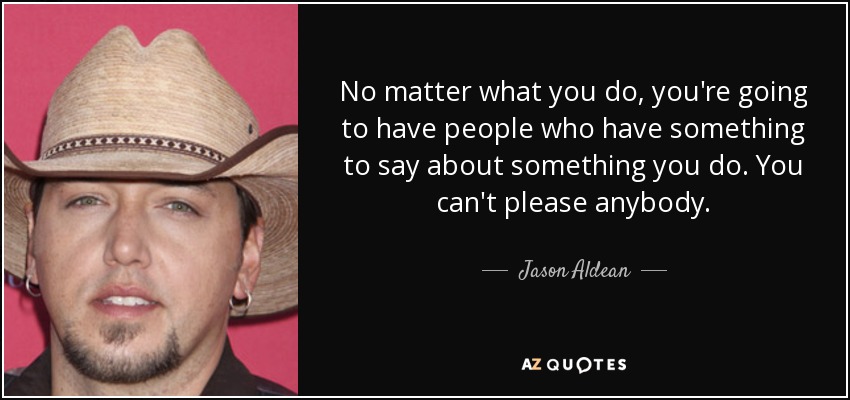No matter what you do, you're going to have people who have something to say about something you do. You can't please anybody. - Jason Aldean