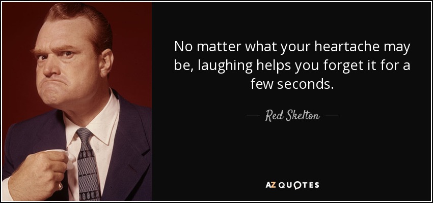 No matter what your heartache may be, laughing helps you forget it for a few seconds. - Red Skelton