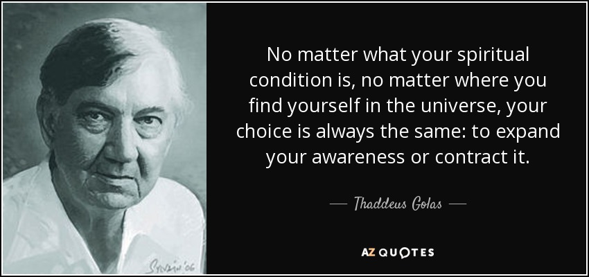No matter what your spiritual condition is, no matter where you find yourself in the universe, your choice is always the same: to expand your awareness or contract it. - Thaddeus Golas