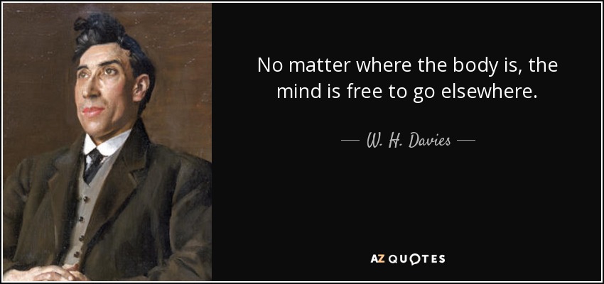 No matter where the body is, the mind is free to go elsewhere. - W. H. Davies