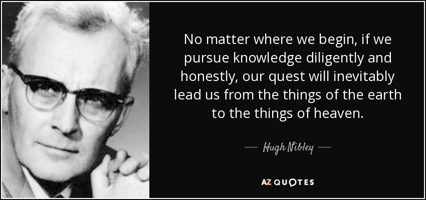 No matter where we begin, if we pursue knowledge diligently and honestly, our quest will inevitably lead us from the things of the earth to the things of heaven. - Hugh Nibley