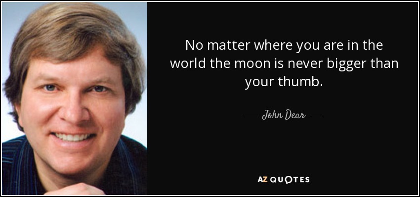 No matter where you are in the world the moon is never bigger than your thumb. - John Dear